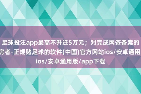 足球投注app最高不升迁5万元；对完成网签备案的新建住宅购房者-正规赌足球的软件(中国)官方网站ios/安卓通用版/app下载