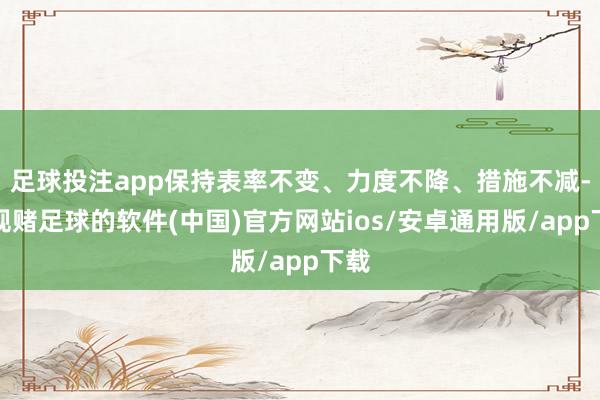 足球投注app保持表率不变、力度不降、措施不减-正规赌足球的软件(中国)官方网站ios/安卓通用版/app下载