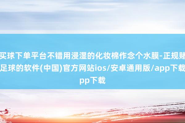 买球下单平台不错用浸湿的化妆棉作念个水膜-正规赌足球的软件(中国)官方网站ios/安卓通用版/app下载