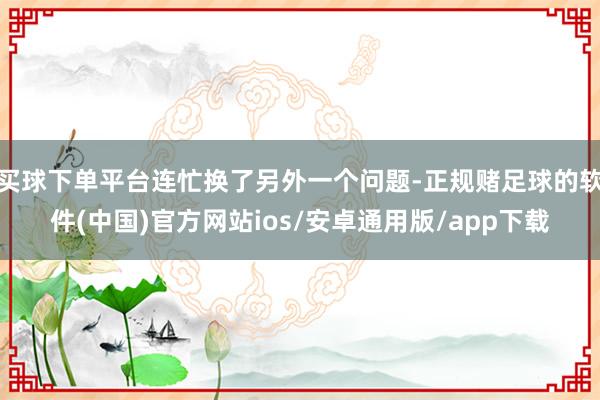 买球下单平台连忙换了另外一个问题-正规赌足球的软件(中国)官方网站ios/安卓通用版/app下载