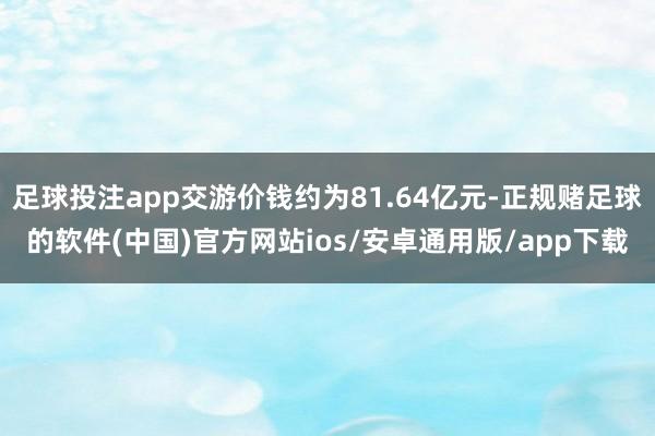 足球投注app交游价钱约为81.64亿元-正规赌足球的软件(中国)官方网站ios/安卓通用版/app下载