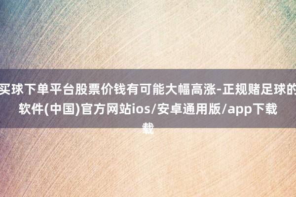 买球下单平台股票价钱有可能大幅高涨-正规赌足球的软件(中国)官方网站ios/安卓通用版/app下载