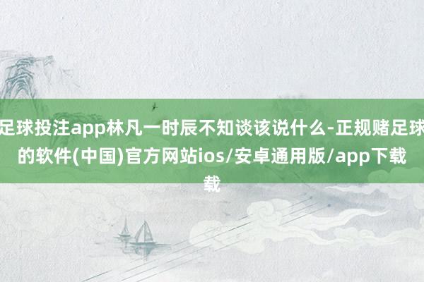 足球投注app林凡一时辰不知谈该说什么-正规赌足球的软件(中国)官方网站ios/安卓通用版/app下载