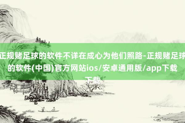 正规赌足球的软件不详在成心为他们照路-正规赌足球的软件(中国)官方网站ios/安卓通用版/app下载