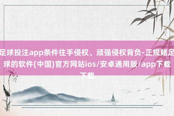 足球投注app条件住手侵权、顽强侵权背负-正规赌足球的软件(中国)官方网站ios/安卓通用版/app下载