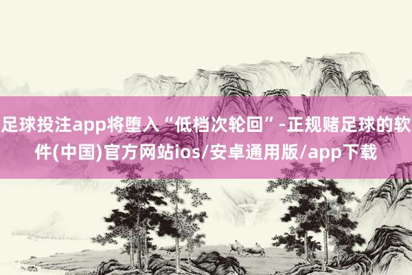 足球投注app将堕入“低档次轮回”-正规赌足球的软件(中国)官方网站ios/安卓通用版/app下载