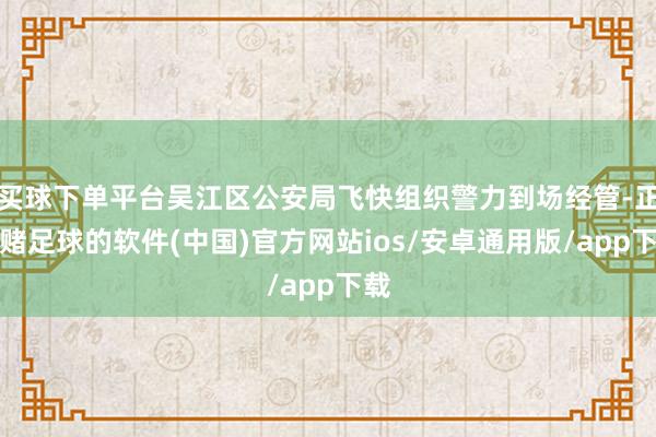 买球下单平台吴江区公安局飞快组织警力到场经管-正规赌足球的软件(中国)官方网站ios/安卓通用版/app下载