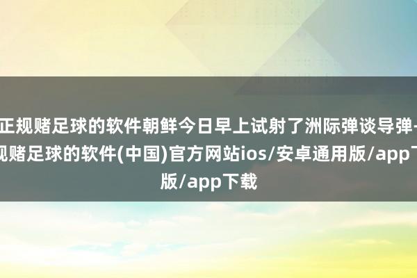 正规赌足球的软件朝鲜今日早上试射了洲际弹谈导弹-正规赌足球的软件(中国)官方网站ios/安卓通用版/app下载