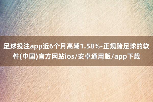 足球投注app近6个月高潮1.58%-正规赌足球的软件(中国)官方网站ios/安卓通用版/app下载