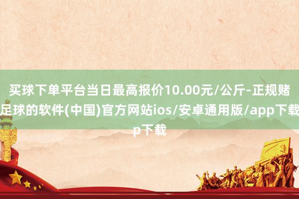 买球下单平台当日最高报价10.00元/公斤-正规赌足球的软件(中国)官方网站ios/安卓通用版/app下载