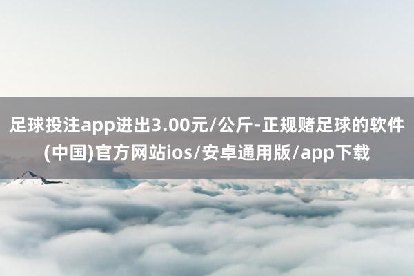 足球投注app进出3.00元/公斤-正规赌足球的软件(中国)官方网站ios/安卓通用版/app下载