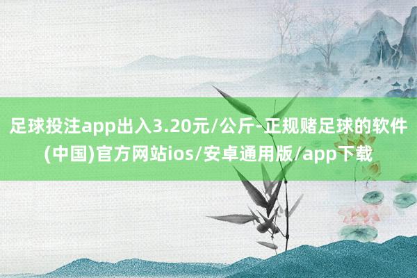 足球投注app出入3.20元/公斤-正规赌足球的软件(中国)官方网站ios/安卓通用版/app下载