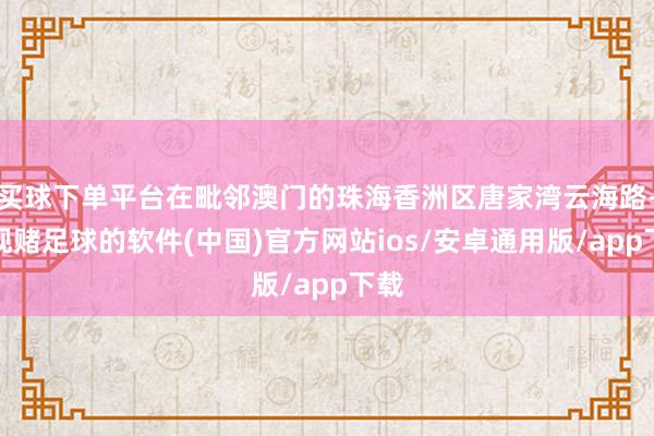 买球下单平台在毗邻澳门的珠海香洲区唐家湾云海路-正规赌足球的软件(中国)官方网站ios/安卓通用版/app下载