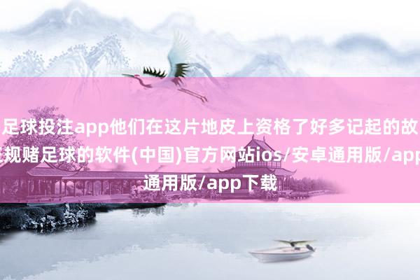 足球投注app他们在这片地皮上资格了好多记起的故事-正规赌足球的软件(中国)官方网站ios/安卓通用版/app下载