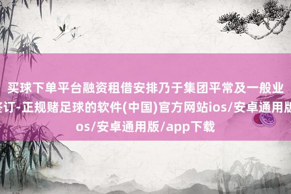 买球下单平台　　融资租借安排乃于集团平常及一般业务历程中签订-正规赌足球的软件(中国)官方网站ios/安卓通用版/app下载