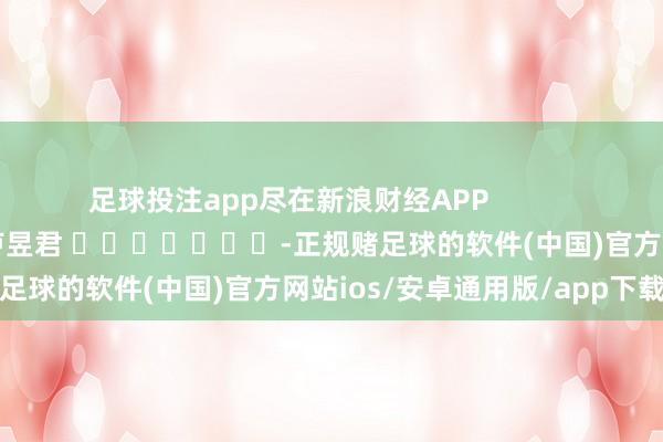 足球投注app尽在新浪财经APP            						遭殃裁剪：卢昱君 							-正规赌足球的软件(中国)官方网站ios/安卓通用版/app下载