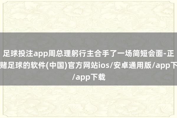 足球投注app周总理躬行主合手了一场简短会面-正规赌足球的软件(中国)官方网站ios/安卓通用版/app下载