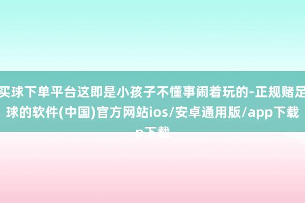 买球下单平台这即是小孩子不懂事闹着玩的-正规赌足球的软件(中国)官方网站ios/安卓通用版/app下载