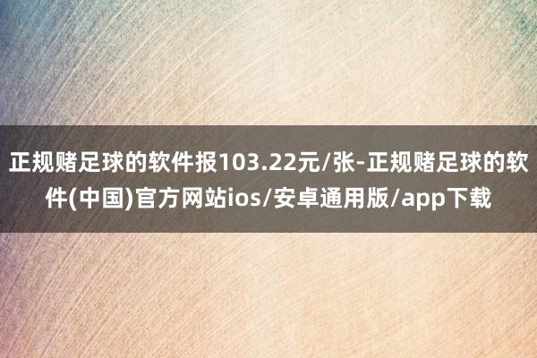 正规赌足球的软件报103.22元/张-正规赌足球的软件(中国)官方网站ios/安卓通用版/app下载