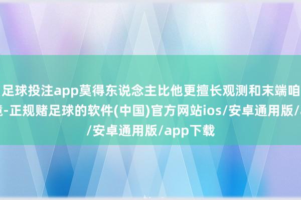 足球投注app莫得东说念主比他更擅长观测和末端咱们的边境-正规赌足球的软件(中国)官方网站ios/安卓通用版/app下载