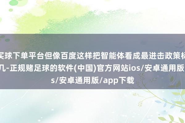 买球下单平台但像百度这样把智能体看成最进击政策标的的并未几-正规赌足球的软件(中国)官方网站ios/安卓通用版/app下载