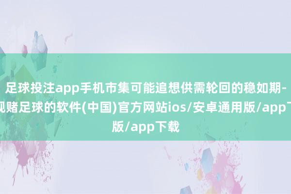 足球投注app手机市集可能追想供需轮回的稳如期-正规赌足球的软件(中国)官方网站ios/安卓通用版/app下载