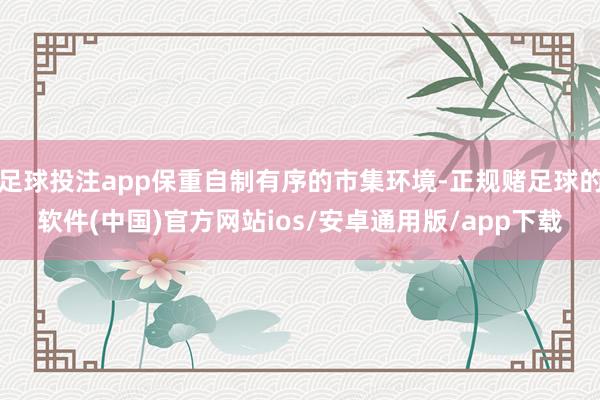 足球投注app保重自制有序的市集环境-正规赌足球的软件(中国)官方网站ios/安卓通用版/app下载