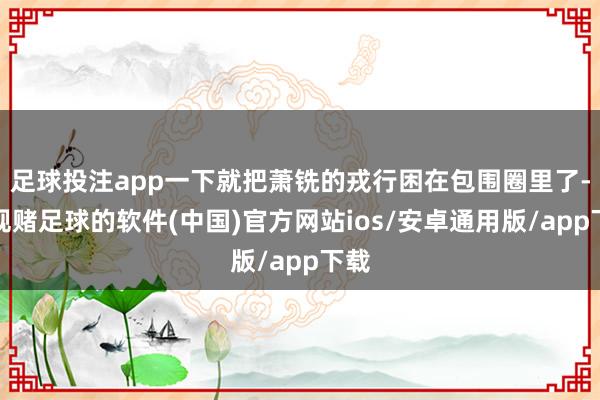 足球投注app一下就把萧铣的戎行困在包围圈里了-正规赌足球的软件(中国)官方网站ios/安卓通用版/app下载