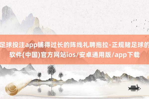 足球投注app铺得过长的阵线礼聘拖拉-正规赌足球的软件(中国)官方网站ios/安卓通用版/app下载