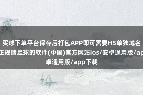 买球下单平台保存后打包APP即可需要H5单独域名走访-正规赌足球的软件(中国)官方网站ios/安卓通用版/app下载