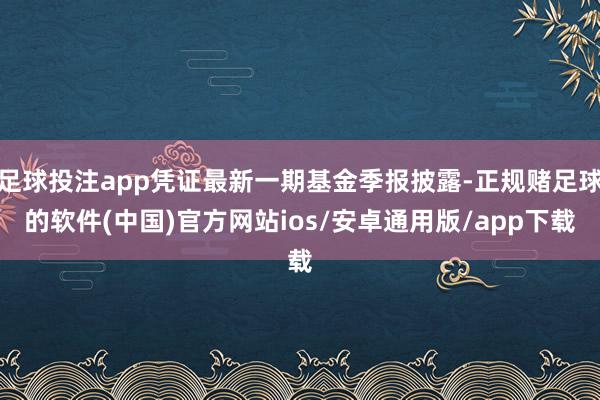 足球投注app凭证最新一期基金季报披露-正规赌足球的软件(中国)官方网站ios/安卓通用版/app下载