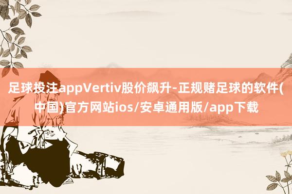 足球投注appVertiv股价飙升-正规赌足球的软件(中国)官方网站ios/安卓通用版/app下载