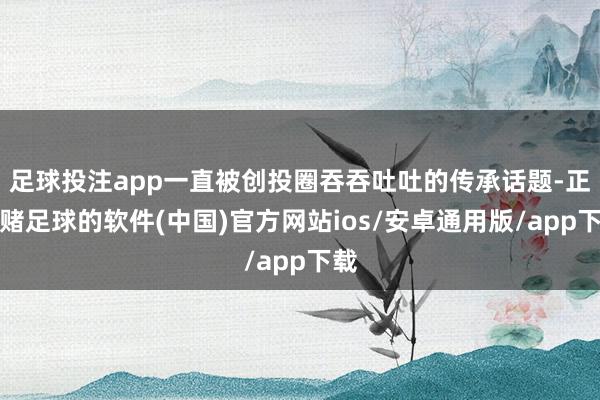 足球投注app一直被创投圈吞吞吐吐的传承话题-正规赌足球的软件(中国)官方网站ios/安卓通用版/app下载