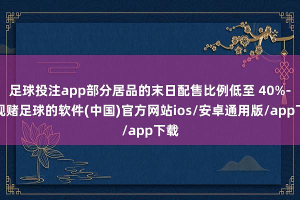 足球投注app部分居品的末日配售比例低至 40%-正规赌足球的软件(中国)官方网站ios/安卓通用版/app下载