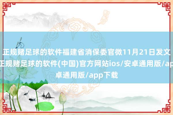 正规赌足球的软件福建省消保委官微11月21日发文清楚-正规赌足球的软件(中国)官方网站ios/安卓通用版/app下载