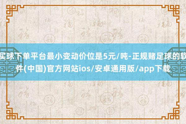 买球下单平台最小变动价位是5元/吨-正规赌足球的软件(中国)官方网站ios/安卓通用版/app下载