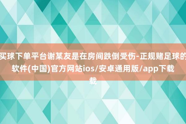 买球下单平台谢某友是在房间跌倒受伤-正规赌足球的软件(中国)官方网站ios/安卓通用版/app下载