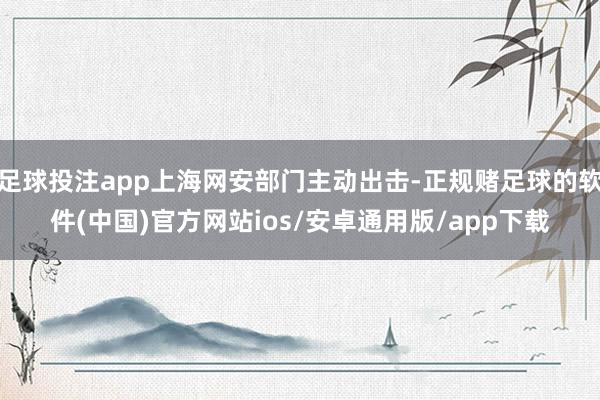 足球投注app上海网安部门主动出击-正规赌足球的软件(中国)官方网站ios/安卓通用版/app下载