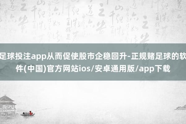 足球投注app从而促使股市企稳回升-正规赌足球的软件(中国)官方网站ios/安卓通用版/app下载