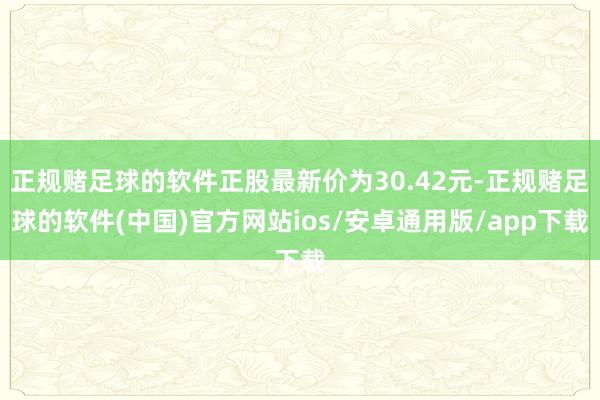 正规赌足球的软件正股最新价为30.42元-正规赌足球的软件(中国)官方网站ios/安卓通用版/app下载