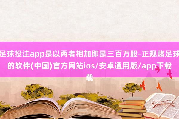 足球投注app是以两者相加即是三百万股-正规赌足球的软件(中国)官方网站ios/安卓通用版/app下载