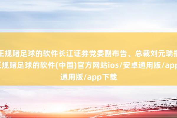 正规赌足球的软件长江证券党委副布告、总裁刘元瑞指出-正规赌足球的软件(中国)官方网站ios/安卓通用版/app下载