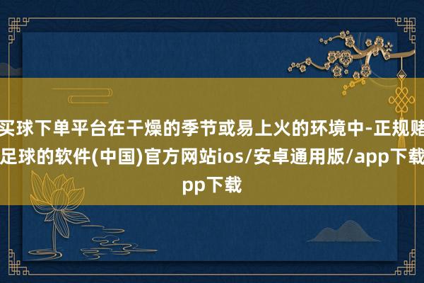 买球下单平台在干燥的季节或易上火的环境中-正规赌足球的软件(中国)官方网站ios/安卓通用版/app下载