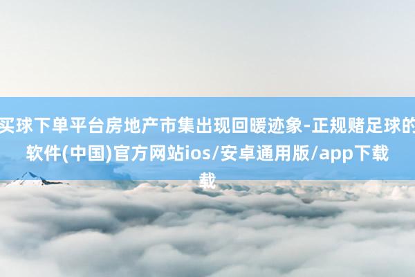 买球下单平台房地产市集出现回暖迹象-正规赌足球的软件(中国)官方网站ios/安卓通用版/app下载