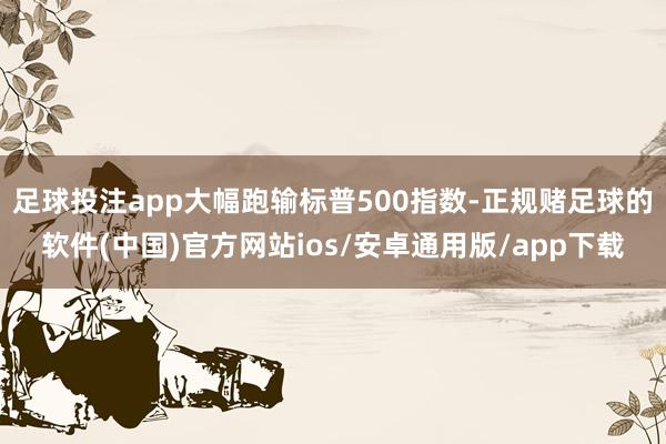 足球投注app大幅跑输标普500指数-正规赌足球的软件(中国)官方网站ios/安卓通用版/app下载