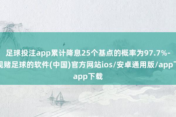 足球投注app累计降息25个基点的概率为97.7%-正规赌足球的软件(中国)官方网站ios/安卓通用版/app下载