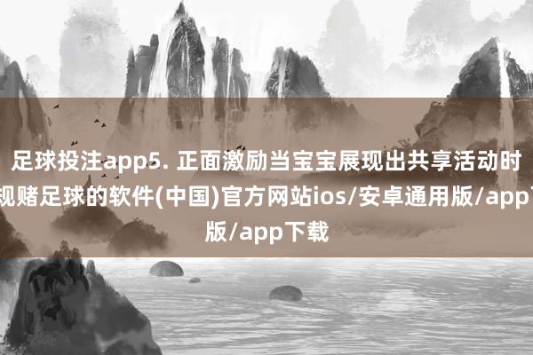 足球投注app5. 正面激励当宝宝展现出共享活动时-正规赌足球的软件(中国)官方网站ios/安卓通用版/app下载