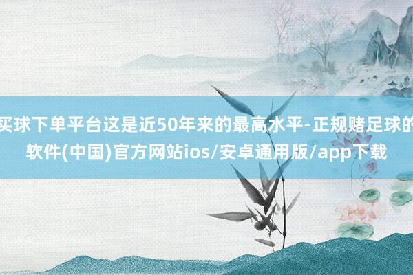 买球下单平台这是近50年来的最高水平-正规赌足球的软件(中国)官方网站ios/安卓通用版/app下载