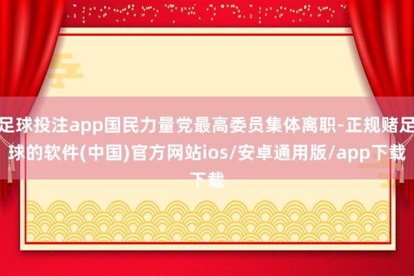 足球投注app国民力量党最高委员集体离职-正规赌足球的软件(中国)官方网站ios/安卓通用版/app下载