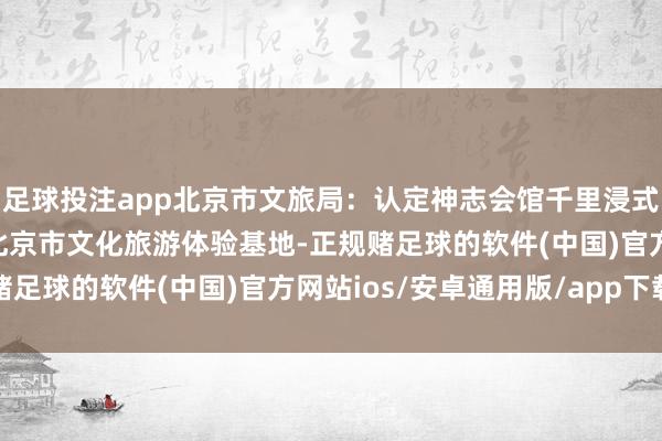 足球投注app北京市文旅局：认定神志会馆千里浸式献技体验基地等15家北京市文化旅游体验基地-正规赌足球的软件(中国)官方网站ios/安卓通用版/app下载